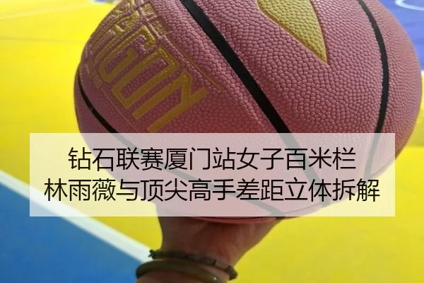 钻石联赛厦门站女子百米栏 林雨薇与顶尖高手差距立体拆解